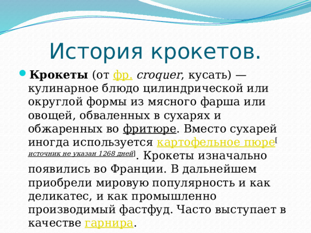  История крокетов. Крокеты  (от  фр.   croquer , кусать) — кулинарное блюдо цилиндрической или округлой формы из мясного фарша или овощей, обваленных в сухарях и обжаренных во  фритюре . Вместо сухарей иногда используется  картофельное пюре [ источник не указан 1268 дней ] . Крокеты изначально появились во Франции. В дальнейшем приобрели мировую популярность и как деликатес, и как промышленно производимый фастфуд. Часто выступает в качестве  гарнира . 