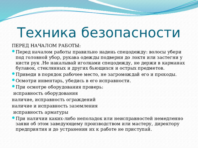 Техника безопасности ПЕРЕД НАЧАЛОМ РАБОТЫ: Перед началом работы правильно надень спецодежду: волосы убери под головной убор, рукава одежды подверни до локтя или застегни у кисти рук .Не накалывай иголками спецодежду, не держи в карманах булавок, стеклянных и других бьющихся и острых предметов. Приведи в порядок рабочее место, не загромождай его и проходы. Осмотри инвентарь, убедись в его исправности. При осмотре оборудования проверь:  исправность оборудования наличие, исправность ограждений наличие и исправность заземления  исправность арматуры При наличии каких-либо неполадок или неисправностей немедленно заяви об этом заведующему производством или мастеру, директору предприятия и до устранения их к работе не приступай. 