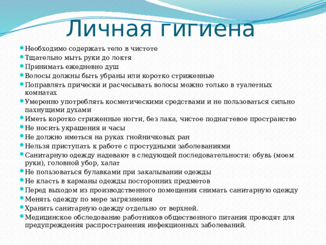 Личная гигиена Необходимо содержать тело в чистоте Тщательно мыть руки до локтя Принимать ежедневно душ Волосы должны быть убраны или коротко стриженные Поправлять прически и расчесывать волосы можно только в туалетных комнатах Умеренно употреблять косметическими средствами и не пользоваться сильно пахнущими духами Иметь коротко стриженные ногти, без лака, чистое поднагтевое пространство Не носить украшения и часы Не должно иметься на руках гнойничковых ран Нельзя приступать к работе с простудными заболеваниями Санитарную одежду надевают в следующей последовательности: обувь (моем руки), головной убор, халат Не пользоваться булавками при закалывании одежды Не класть в карманы одежды посторонних предметов Перед выходом из производственного помещения снимать санитарную одежду Менять одежду по мере загрязнения Хранить санитарную одежду отдельно от верхней. Медицинское обследование работников общественного питания проводят для предупреждения распространения инфекционных заболеваний. 