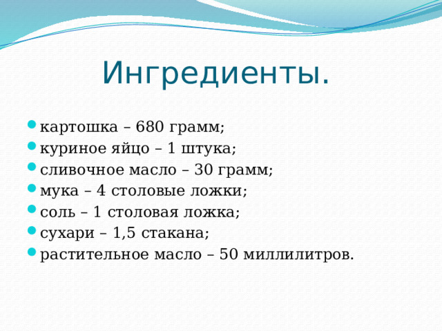 Ингредиенты.   картошка – 680 грамм; куриное яйцо – 1 штука; сливочное масло – 30 грамм; мука – 4 столовые ложки; соль – 1 столовая ложка; сухари – 1,5 стакана; растительное масло – 50 миллилитров. 