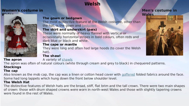 Welsh Men's costume in Wales Women's costume in Wales The gown or bedgown The most distinctive feature of the Welsh costume, other than the hat, is the gown and  bedgown The skirt and underskirt (pais) These were normally of heavy flannel with vertical or occasionally horizontal stripes in bold colours, often reds and dark blue or black and white. The cape or mantle They were long and often had large hoods (to cover the Welsh hat). The shawl   A variety of  shawls The apron The apron was often of natural colours (white through cream and grey to black) in chequered patterns. Stockings The cap Also known as the mob cap, the cap was a linen or cotton head cover with  goffered  folded fabrics around the face. Some had long lappets which hung down the front below shoulder level. The Welsh Hat The distinctive features of Welsh hats are the broad, stiff, flat brim and the tall crown. There were two main shapes of crown: those with drum shaped crowns were worn in north-west Wales and those with slightly tapering crowns were found in the rest of Wales.   