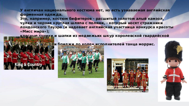 У англичан национального костюма нет, но есть узнаваемая английская форменная одежда. Это, например, костюм бифитеров - расшитый золотом алый камзол, чулки и черная круглая шляпа с полями, - который носят стражники лондонского Тауэра (и надевает английская участница конкурса красоты «Мисс мира»); красные туники и шапки из медвежьих шкур королевской гвардейской пехоты; белые рубашки и бриджи до колен исполнителей танца моррис. 