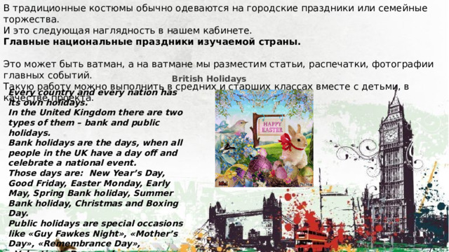В традиционные костюмы обычно одеваются на городские праздники или семейные торжества. И это следующая наглядность в нашем кабинете. Главные национальные праздники изучаемой страны. Это может быть ватман, а на ватмане мы разместим статьи, распечатки, фотографии главных событий. Такую работу можно выполнить в средних и старших классах вместе с детьми, в качестве проекта. British Holidays Every country and every nation has its own holidays. In the United Kingdom there are two types of them – bank and public holidays. Bank holidays are the days, when all people in the UK have a day off and celebrate a national event. Those days are:  New Year’s Day, Good Friday, Easter Monday, Early May, Spring Bank holiday, Summer Bank holiday, Christmas and Boxing Day. Public holidays are special occasions like «Guy Fawkes Night», «Mother’s Day», «Remembrance Day», «Valentine’s Day» and so on. 