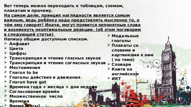 Вот теперь можно переходить к таблицам, схемам, плакатам и прочему. На самом деле, принцип наглядности является самым важным, ведь ребёнку надо представлять мысленно то, о чём ему говорят! Иначе, могут появится непонятные слова и возникнуть неоптимальные реакции. (об этом поговорим в следующей статье) Напишу общим доступным списком. Алфавит Цвета Цифры Транскрипция и чтение гласных звуков Транскрипция и чтение согласных звуков Местоимения Глагол to be Глаголы действия и движения Глагол have got Времена года + месяца + дни недели Согласование времён Множественное число Времена Время (часы)     Модальные глаголы Плакаты со словами и картинками к ним ( по теме) Словари Книги на английском ИКТ  