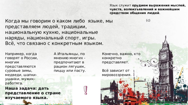 Язык служит  орудием выражения мыслей, чувств, волеизъявлений и важнейшим средством общения людей .  (с)   Когда мы говорим о каком либо языке, мы представляем людей, традиции, национальную кухню, национальные наряды, национальный спорт, игры. Всё, что связано с конкретным языком. Например, когда говорят о России, многим представляются суровые зимы, медведи, шапки-ушанки, мужик-работяга. Конечно, важно, кто конкретно представляет. А Итальянцы, по мнению многих - предпочитают в рацион лягушек, пиццу или пасту. Всё зависит от мировоззрения. Наша задача: дать представление о стране изучаемого языка. 