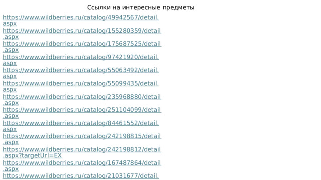 Ссылки на интересные предметы https://www.wildberries.ru/catalog/49942567/detail.aspx https://www.wildberries.ru/catalog/155280359/detail.aspx https://www.wildberries.ru/catalog/175687525/detail.aspx https://www.wildberries.ru/catalog/97421920/detail.aspx https://www.wildberries.ru/catalog/55063492/detail.aspx https://www.wildberries.ru/catalog/55099435/detail.aspx https://www.wildberries.ru/catalog/235968880/detail.aspx https://www.wildberries.ru/catalog/251104099/detail.aspx https://www.wildberries.ru/catalog/84461552/detail.aspx https://www.wildberries.ru/catalog/242198815/detail.aspx https://www.wildberries.ru/catalog/242198812/detail.aspx?targetUrl=EX https://www.wildberries.ru/catalog/167487864/detail.aspx https://www.wildberries.ru/catalog/21031677/detail.aspx https://www.wildberries.ru/catalog/80277407/detail.aspx 