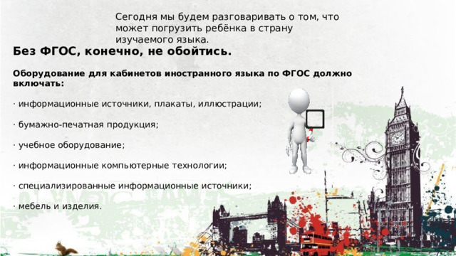 Сегодня мы будем разговаривать о том, что может погрузить ребёнка в страну изучаемого языка. Без ФГОС, конечно, не обойтись. Оборудование для кабинетов иностранного языка по ФГОС должно включать: · информационные источники, плакаты, иллюстрации; · бумажно-печатная продукция; · учебное оборудование; · информационные компьютерные технологии; · специализированные информационные источники; · мебель и изделия. 