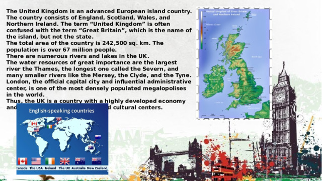 The United Kingdom is an advanced European island country. The country consists of England, Scotland, Wales, and Northern Ireland. The term “United Kingdom” is often confused with the term “Great Britain”, which is the name of the island, but not the state. The total area of the country is 242,500 sq. km. The population is over 67 million people. There are numerous rivers and lakes in the UK. The water resources of great importance are the largest river the Thames, the longest one called the Severn, and many smaller rivers like the Mersey, the Clyde, and the Tyne. London, the official capital city and influential administrative center, is one of the most densely populated megalopolises in the world. Thus, the UK is a country with a highly developed economy and well-established scientific and cultural centers. 