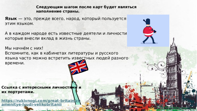 Следующим шагом после карт будет являться наполнение страны. Язык — это, прежде всего, народ, который пользуется этим языком. А в каждом народе есть известные деятели и личности, которые внесли вклад в жизнь страны. Мы начнём с них! Вспомните, как в кабинетах литературы и русского языка часто можно встретить известных людей разного времени. Ссылка с интересными личностями и их портретами.  https://rukivnogi.com/great-britain/znamenitye-lyudi-velikobritanii  