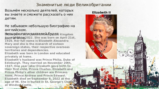 Знаменитые люди Великобритании Возьмём несколько деятелей, которых вы знаете и сможете рассказать о них детям. Не забываем небольшую биографию на английском. Четырёх-пяти деятелей будет достаточно. Elizabeth II Elizabeth II was Queen of the United Kingdom from 1952 to 2022. She was born on April 21st, 1926. Her full name is Elizabeth Alexandra Mary and she is the monarch of sixteen sovereign states, their respective overseas territories and dependencies. Elizabeth was born in London and educated privately at home. Elizabeth’s husband was Prince Philip, Duke of Edinburgh. They married on November 20th, 1947. One year later Elizabeth gave birth to their first child, Prince Charles. Elizabeth and Prince Philip’s other children are Princess Anne, Prince Andrew and Prince Edward. Elizabeth died on September 8, 2022 at the age of 96. She is buried in St. George’s Chapel at Windsor Castle. 