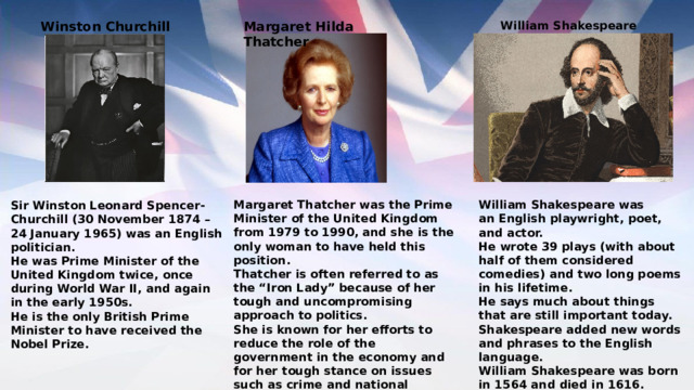 Margaret Hilda Thatcher William Shakespeare  Winston Churchill William Shakespeare was an English playwright, poet, and actor. Margaret Thatcher was the Prime Minister of the United Kingdom from 1979 to 1990, and she is the only woman to have held this position. He wrote 39 plays (with about half of them considered comedies) and two long poems in his lifetime. Thatcher is often referred to as the “Iron Lady” because of her tough and uncompromising approach to politics. She is known for her efforts to reduce the role of the government in the economy and for her tough stance on issues such as crime and national defense. He says much about things that are still important today. Thatcher died in 2013 at the age of 87. Shakespeare added new words and phrases to the English language. William Shakespeare was born in 1564 and died in 1616. Sir Winston Leonard Spencer-Churchill (30 November 1874 – 24 January 1965) was an English politician. He was Prime Minister of the United Kingdom twice, once during World War II, and again in the early 1950s. He is the only British Prime Minister to have received the Nobel Prize. 