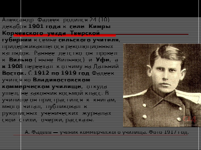  ДЕТСТВО.ЮНОСТЬ   Александр Фадеев родился 24 (10) декабря 1901 года в селе Кимры Корчевского уезда Тверской губернии в семье сельского учителя , придерживавшегося революционных взглядов. Раннее детство он провел в Вильно ( ныне Вильнюс) и Уфе , а в 1908 переехал к отчиму на Дальний Восток. С 1912 по 1919 год Фадеев учился во Владивостокском коммерческом училище , откуда ушел, не закончив восьмой класс. В училище он пристрастился к книгам, много читал, публиковал в рукописных ученических журналах свои стихи, очерки, рассказы. А. Фадеев — ученик коммерческого училища. Фото 1917 год. 