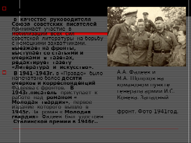 В годы Великой Отечественной войны Фадеев в качестве руководителя Союза советских писателей принимает участие в мобилизации всех сил советской литературы на борьбу с немецкими захватчиками, выезжает на фронты, выступает со статьями и очерками в газетах, редактирует газету «Литература и искусство».  В 1941–1943г. в «Правде» было напечатано более десяти очерков и корреспонденций Фадеева с фронтов. В 1943г.писатель приступает к работе над романом « Молодая гвардия» , первое издание которого вышло в 1945г. За роман « Молодая гвардия» Фадеев был удостоен Сталинской премии в 1946г.. А.А. Фадеев и М.А. Шолохов на командном пункте генерала армии И.С. Конева. Западный фронт. Фото 1941год.  