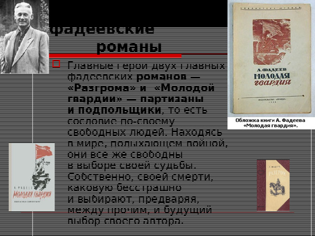  Главные фадеевские  романы Главные герои двух главных фадеевских романов — «Разгрома» и  «Молодой гвардии» — партизаны и подпольщики , то есть сословие по-своему свободных людей. Находясь в мире, полыхающем войной, они все же свободны в выборе своей судьбы. Собственно, своей смерти, каковую бесстрашно и выбирают, предваряя, между прочим, и будущий выбор своего автора. 