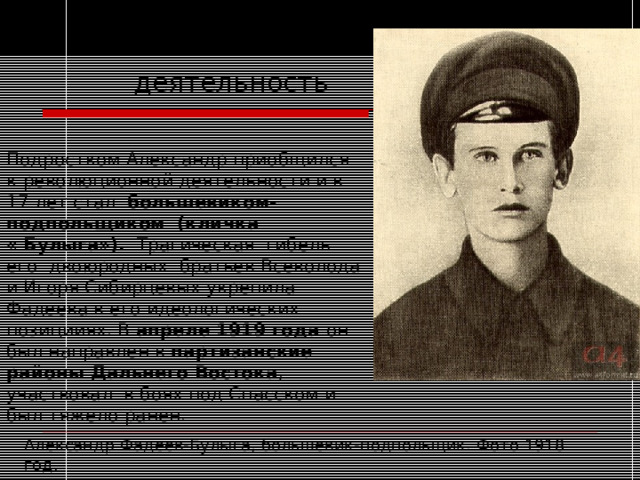  Политическая  деятельность Подростком Александр приобщился к революционной деятельности и в 17 лет стал большевиком-подпольщиком  (кличка «  Булыга»). Трагическая гибель его двоюродных братьев Всеволода и Игоря Сибирцевых укрепила Фадеева в его идеологических позицииях. В апреле 1919 года он был направлен в партизанские районы Дальнего Востока , участвовал в боях под Спасском и был тяжело ранен. Александр Фадеев-Булыга, большевик-подпольщик. Фото 1918 год. 