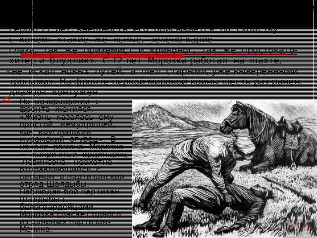  Морозка (Морозов Иван) — персонаж романа А.А. Фадеева  « Разгром», шахтер во втором поколении.  Герою 27 лет; внешность его описывается по сходству  с конем: «такие же ясные, зелено-карие  глаза, так же приземист и кривоног, так же простовато-  хитер и блудлив». С 12 лет Морозка работал на шахте,  «не искал новых путей, а шел старыми, уже выверенными  тропами». На фронте первой мировой войны шесть раз ранен,  дважды контужен. По возвращении с фронта женился. «Жизнь казалась ему простой, немудрящей, как кругленький муромский огурец». В начале романа Морозка — капризный ординарец Левинсона, неохотно отправляющийся с письмом в партизанский отряд Шалдыбы. Наблюдая бой партизан Шалдыбы с белогвардейцами, Морозка спасает одного из раненых партизан-Мечика.  