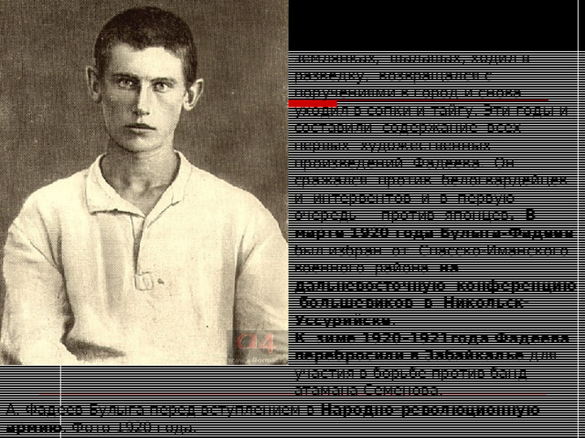 Партизанская борьба.  Фадеев был ранен, жил в землянках, шалашах, ходил в разведку, возвращался с поручениями в город и снова уходил в сопки и тайгу. Эти годы и составили содержание всех первых художественных произведений Фадеева. Он сражался против белогвардейцев и интервентов и в первую очередь — против японцев . В марте 1920 года Булыга-Фадеев был избран от Спасско-Иманского военного района на дальневосточную конференцию большевиков в Никольск-Уссурийске . К зиме 1920–1921года Фадеева перебросили в Забайкалье для участия в борьбе против банд атамана Семенова. А. Фадеев-Булыга перед вступлением в Народно-революционную армию . Фото 1920 года. 