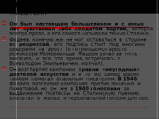  Противоречия и метания писателя Он был настоящим большевиком и с юных лет чувствовал себя солдатом партии, которая всегда права, а его самого называли тенью Сталина. Фадеев, конечно же, не мог оставаться в стороне от репрессий , его подпись стоит под многими ордерами на арест (о готовящемся аресте режиссера Мейерхольда Фадеев узнал за пять месяцев, и все это время, встречаясь с Всеволодом Эмильевичем, молчал). Он возглавлял кампании травли «неугодных» деятелей искусства и в то же самое время тайком помогал опальным писателям. В 1946 Фадеев возглавил кампанию против Зощенко и Ахматовой, но он же в 1940 голосовал за выдвижение поэтессы на Сталинскую премию, хлопотал о жилье и персональной пенсии для нее. 