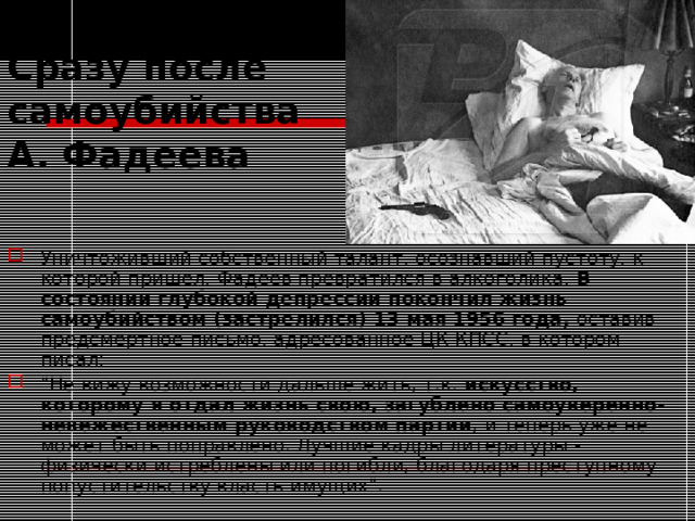 Cразу после самоубийства А. Фадеева Уничтоживший собственный талант, осознавший пустоту, к которой пришёл, Фадеев превратился в алкоголика. В состоянии глубокой депрессии покончил жизнь самоубийством (застрелился) 13 мая 1956 года, оставив предсмертное письмо, адресованное ЦК КПСС, в котором писал: 