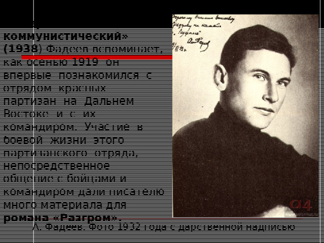 В очерке «Особый коммунистический» (1938 ) Фадеев вспоминает, как осенью 1919 он впервые познакомился с отрядом красных партизан на Дальнем Востоке и с их командиром. Участие в боевой жизни этого партизанского отряда, непосредственное общение с бойцами и командиром дали писателю много материала для романа «Разгром».  А. Фадеев. Фото 1932 года с дарственной надписью 