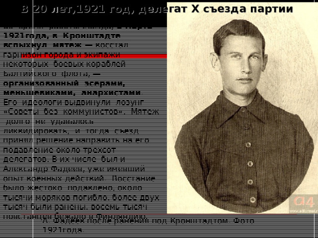 В 20 лет,1921 год, делегат X съезда партии Во время работы съезда, 2 марта 1921года, в Кронштадте вспыхнул мятеж — восстал гарнизон города и экипажи некоторых боевых кораблей Балтийского флота, — организованный эсерами, меньшевиками, анархистами . Его идеологи выдвинули лозунг «Советы без коммунистов». Мятеж долго не удавалось ликвидировать, и тогда съезд принял решение направить на его подавление около трехсот делегатов. В их числе был и Александр Фадеев, уже имевший опыт военных действий. Восстание было жестоко подавлено, около тысячи моряков погибло, более двух тысяч были ранены, восемь тысяч повстанцев бежало в Финляндию. А. Фадеев после ранения под Кронштадтом. Фото 1921года. 