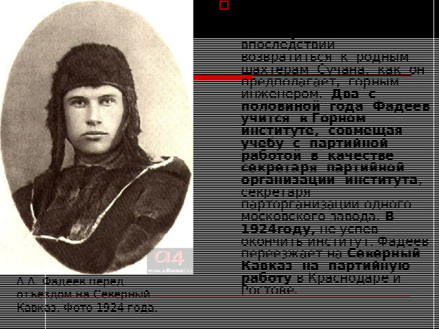 Он поступает в Московский горный институт , чтобы впоследствии возвратиться к родным шахтерам Сучана, как он предполагает, горным инженером. Два с половиной года Фадеев учится в Горном институте, совмещая учебу с партийной работой в качестве секретаря партийной организации института , секретаря парторганизации одного московского завода. В 1924году, не успев окончить институт, Фадеев переезжает на Северный Кавказ на партийную работу в Краснодаре и Ростове. А.А. Фадеев перед отъездом на Северный Кавказ. Фото 1924 года. 