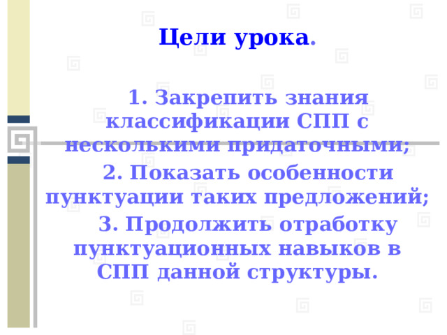 Цели урока .   1. Закрепить знания классификации СПП с несколькими придаточными;  2. Показать особенности пунктуации таких предложений;  3. Продолжить отработку пунктуационных навыков в СПП данной структуры.   
