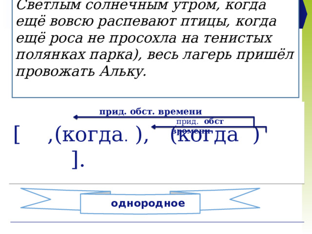 Светлым солнечным утром, когда ещё вовсю распевают птицы, когда ещё роса не просохла на тенистых полянках парка), весь лагерь пришёл провожать Альку.    прид. обст. времени [ ,(когда . ), (когда ) ].  прид. обст времени однородное 