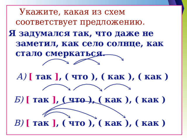  Укажите, какая из схем соответствует предложению . Я задумался так, что даже не заметил, как село солнце, как стало смеркаться.   А)  [  так ] , ( что ), ( как ), ( как )   Б)  [  так  ] , ( что ), ( как ), ( как )   В)  [  так  ] , ( что ), ( как ), ( как ) 