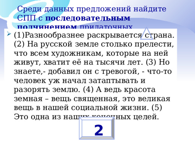Среди данных предложений найдите СПП с последовательным подчинением придаточных (1)Разнообразнее раскрывается страна. (2) На русской земле столько прелести, что всем художникам, которые на ней живут, хватит её на тысячи лет. (3) Но знаете,- добавил он с тревогой, - что-то человек уж начал затаптывать и разорять землю. (4) А ведь красота земная – вещь священная, это великая вещь в нашей социальной жизни. (5) Это одна из наших конечных целей.  2 