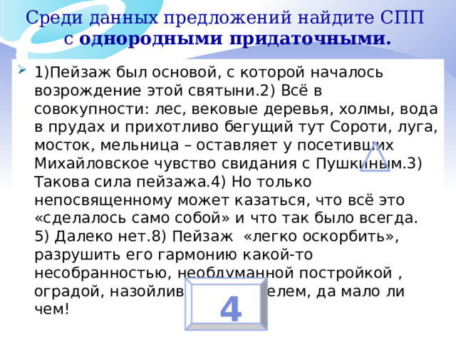 Среди данных предложений найдите СПП с однородными придаточными.   1)Пейзаж был основой, с которой началось возрождение этой святыни.2) Всё в совокупности: лес, вековые деревья, холмы, вода в прудах и прихотливо бегущий тут Сороти, луга, мосток, мельница – оставляет у посетивших Михайловское чувство свидания с Пушкиным.3) Такова сила пейзажа.4) Но только непосвященному может казаться, что всё это «сделалось само собой» и что так было всегда. 5) Далеко нет.8) Пейзаж «легко оскорбить», разрушить его гармонию какой-то несобранностью, необдуманной постройкой , оградой, назойливым указателем, да мало ли чем! 4 