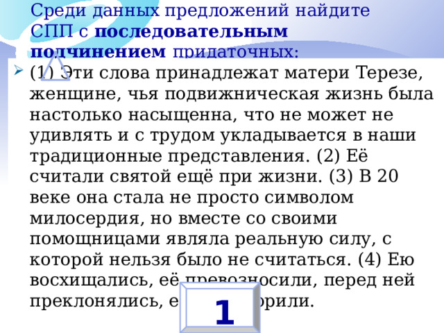 Среди данных предложений найдите СПП с последовательным подчинением придаточных:   (1) Эти слова принадлежат матери Терезе, женщине, чья подвижническая жизнь была настолько насыщенна, что не может не удивлять и с трудом укладывается в наши традиционные представления. (2) Её считали святой ещё при жизни. (3) В 20 веке она стала не просто символом милосердия, но вместе со своими помощницами являла реальную силу, с которой нельзя было не считаться. (4) Ею восхищались, её превозносили, перед ней преклонялись, её боготворили. 1 
