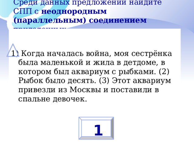 Среди данных предложений найдите СПП с неоднородным (параллельным) соединением придаточных:   1) Когда началась война, моя сестрёнка была маленькой и жила в детдоме, в котором был аквариум с рыбками. (2) Рыбок было десять. (3) Этот аквариум привезли из Москвы и поставили в спальне девочек. 1 