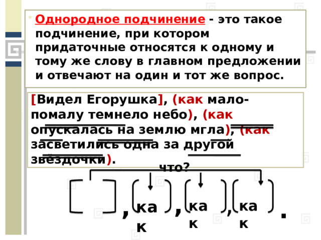 Однородное подчинение  - это такое подчинение, при котором придаточные относятся к одному и тому же слову в главном предложении и отвечают на один и тот же вопрос. [ Видел Егорушка ] , (как мало-помалу темнело небо ) , (как опускалась на землю мгла ) , (как засветились одна за другой звёздочки ) . что? , , , . как как как 