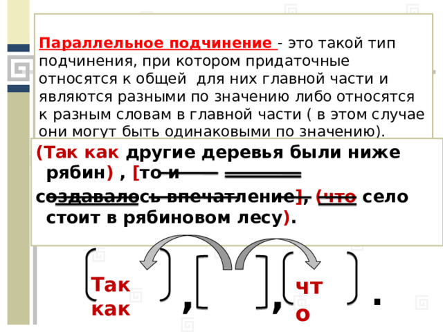 Параллельное подчинение - это такой тип подчинения, при котором придаточные относятся к общей для них главной части и являются разными по значению либо относятся к разным словам в главной части ( в этом случае они могут быть одинаковыми по значению). (Так как другие деревья были ниже рябин ) , [ то и создавалось впечатление ] , (что село стоит в рябиновом лесу ) . . , , Так как что 