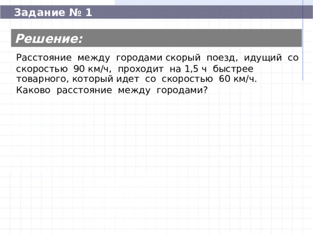 Задание № 1 Решение: Расстояние между городами скорый поезд, идущий со скоростью 90 км/ч, проходит на 1,5 ч быстрее товарного, который идет со скоростью 60 км/ч. Каково расстояние между городами? Расстояние между городами скорый поезд, идущий со скоростью 90 км/ч, проходит на 1,5 ч быстрее товарного, который идет со скоростью 60 км/ч. Каково расстояние между городами? 270  