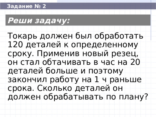  Задание № 2 Реши задачу: Токарь должен был обработать 120 деталей к определенному сроку. Применив новый резец, он стал обтачивать в час на 20 деталей больше и поэтому закончил работу на 1 ч раньше срока. Сколько деталей он должен обрабатывать по плану? Токарь должен был обработать 120 деталей к определенному сроку. Применив новый резец, он стал обтачивать в час на 20 деталей больше и поэтому закончил работу на 1 ч раньше срока. Сколько деталей он должен обрабатывать по плану? 60  