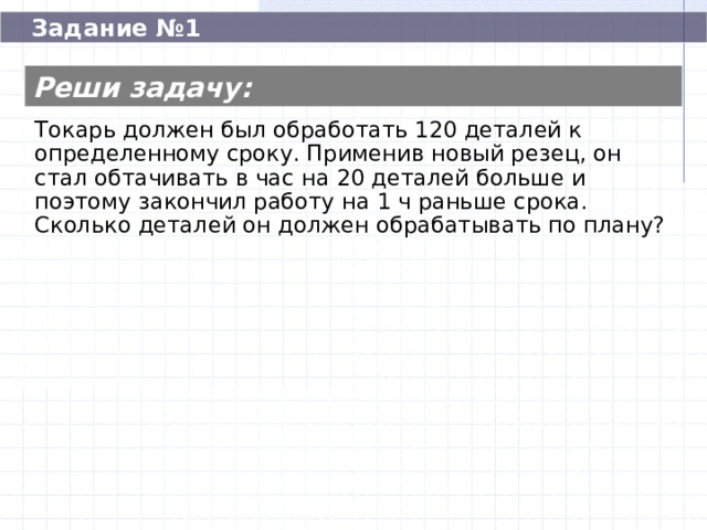  Задание №1 Реши задачу: Токарь должен был обработать 120 деталей к определенному сроку. Применив новый резец, он стал обтачивать в час на 20 деталей больше и поэтому закончил работу на 1 ч раньше срока. Сколько деталей он должен обрабатывать по плану? Токарь должен был обработать 120 деталей к определенному сроку. Применив новый резец, он стал обтачивать в час на 20 деталей больше и поэтому закончил работу на 1 ч раньше срока. Сколько деталей он должен обрабатывать по плану? 60  
