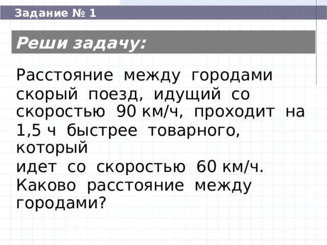  Задание № 1 Реши задачу: Расстояние между городами скорый поезд, идущий со скоростью 90 км/ч, проходит на 1,5 ч быстрее товарного, который идет со скоростью 60 км/ч. Каково расстояние между городами? Расстояние между городами скорый поезд, идущий со скоростью 90 км/ч, проходит на 1,5 ч быстрее товарного, который идет со скоростью 60 км/ч. Каково расстояние между городами? 270  