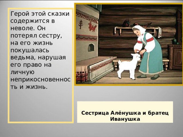 Герой этой сказки содержится в неволе. Он потерял сестру, на его жизнь покушалась ведьма, нарушая его право на личную неприкосновенность и жизнь. Сестрица Алёнушка и братец Иванушка 