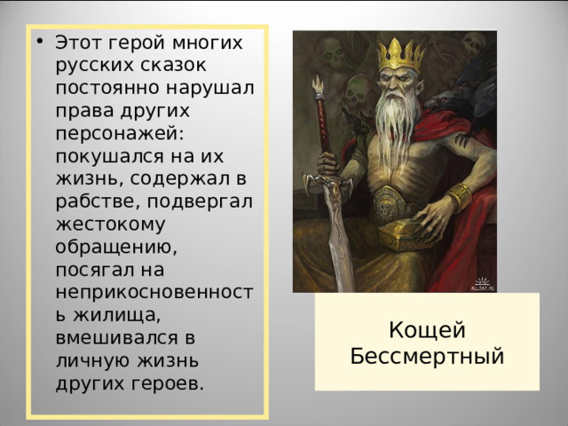 Этот герой многих русских сказок постоянно нарушал права других персонажей: покушался на их жизнь, содержал в рабстве, подвергал жестокому обращению, посягал на неприкосновенность жилища, вмешивался в личную жизнь других героев. Кощей Бессмертный 
