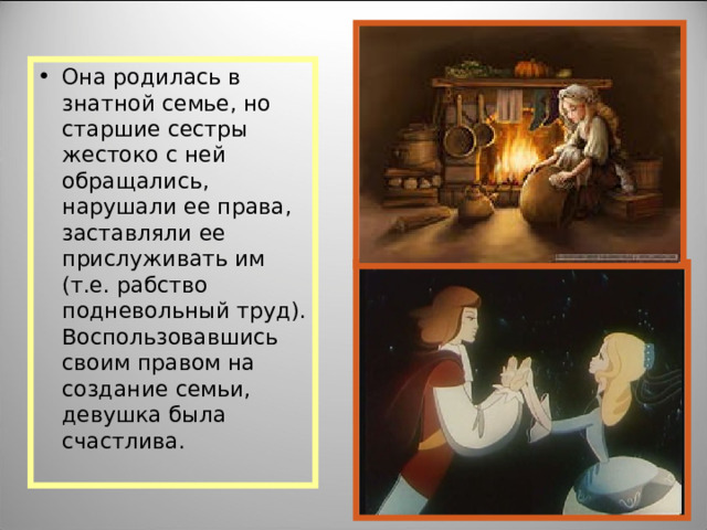 Она родилась в знатной семье, но старшие сестры жестоко с ней обращались, нарушали ее права, заставляли ее прислуживать им (т.е. рабство подневольный труд). Воспользовавшись своим правом на создание семьи, девушка была счастлива.  