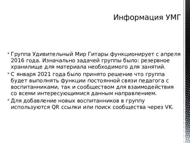 Информация УМГ Группа Удивительный Мир Гитары функционирует с апреля 2016 года. Изначально задачей группы было: резервное хранилище для материала необходимого для занятий. С января 2021 года было принято решение что группа будет выполнять функции постоянной связи педагога с воспитанниками, так и сообществом для взаимодействия со всеми интересующимися данным направлением. Для добавление новых воспитанников в группу используются QR ссылки или поиск сообщества через VK. 