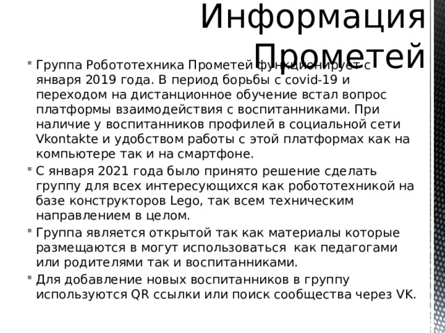 Информация Прометей Группа Робототехника Прометей функционирует с января 2019 года. В период борьбы с covid-19 и переходом на дистанционное обучение встал вопрос платформы взаимодействия с воспитанниками. При наличие у воспитанников профилей в социальной сети Vkontakte и удобством работы с этой платформах как на компьютере так и на смартфоне. С января 2021 года было принято решение сделать группу для всех интересующихся как робототехникой на базе конструкторов Lego, так всем техническим направлением в целом. Группа является открытой так как материалы которые размещаются в могут использоваться как педагогами или родителями так и воспитанниками. Для добавление новых воспитанников в группу используются QR ссылки или поиск сообщества через VK. 