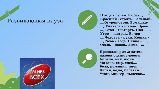 Птица – перья. Рыба-…, Красный - стоять. Зеленый-…,Огурец-овощ. Ромашка-…, Учитель – школа. Врач-…, Стол – скатерть. Пол - …, Утро – завтрак. Вечер -…,Человек – руки. Кошка - …,Рыба – вода. Птица - …., Осень – дождь. Зима - … Развивающая пауза Продолжи ряд .а затем назови одним словом: Апрель, май, июнь… Молоко, сыр, хлеб…. Роза, ромашка, пион…. Лапти, кеды, балетки… Утюг, миксер, пылесос…  