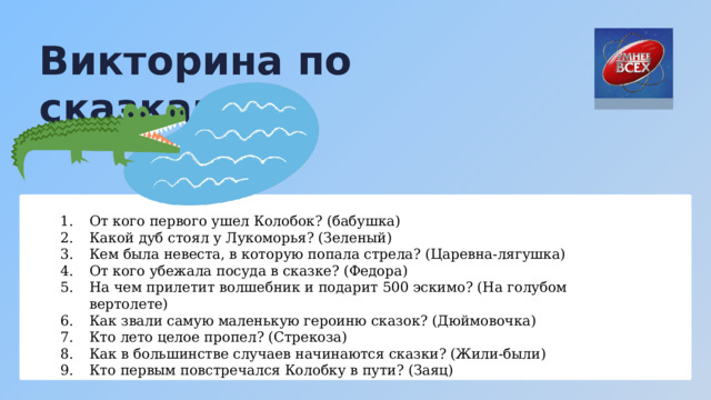 Викторина по сказкам От кого первого ушел Колобок? (бабушка) Какой дуб стоял у Лукоморья? (Зеленый) Кем была невеста, в которую попала стрела? (Царевна-лягушка) От кого убежала посуда в сказке? (Федора) На чем прилетит волшебник и подарит 500 эскимо? (На голубом вертолете) Как звали самую маленькую героиню сказок? (Дюймовочка) Кто лето целое пропел? (Стрекоза) Как в большинстве случаев начинаются сказки? (Жили-были) Кто первым повстречался Колобку в пути? (Заяц) 