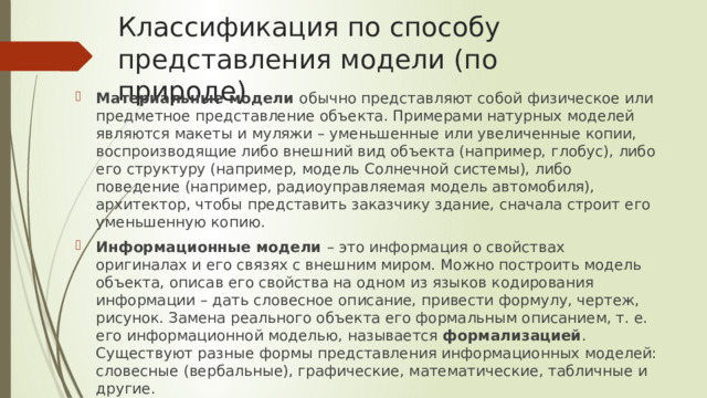Классификация по способу представления модели (по природе) Материальные модели обычно представляют собой физическое или предметное представление объекта. Примерами натурных моделей являются макеты и муляжи – уменьшенные или увеличенные копии, воспроизводящие либо внешний вид объекта (например, глобус), либо его структуру (например, модель Солнечной системы), либо поведение (например, радиоуправляемая модель автомобиля), архитектор, чтобы представить заказчику здание, сначала строит его уменьшенную копию. Информационные модели – это информация о свойствах оригиналах и его связях с внешним миром. Можно построить модель объекта, описав его свойства на одном из языков кодирования информации – дать словесное описание, привести формулу, чертеж, рисунок. Замена реального объекта его формальным описанием, т. е. его информационной моделью, называется формализацией . Существуют разные формы представления информационных моделей: словесные (вербальные), графические, математические, табличные и другие. 