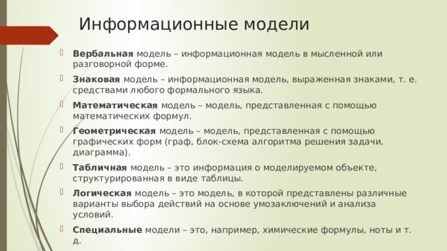 Информационные модели Вербальная модель – информационная модель в мысленной или разговорной форме. Знаковая модель – информационная модель, выраженная знаками, т. е. средствами любого формального языка. Математическая модель – модель, представленная с помощью математических формул. Геометрическая модель – модель, представленная с помощью графических форм (граф, блок-схема алгоритма решения задачи, диаграмма). Табличная модель – это информация о моделируемом объекте, структурированная в виде таблицы. Логическая модель – это модель, в которой представлены различные варианты выбора действий на основе умозаключений и анализа условий. Специальные модели – это, например, химические формулы, ноты и т. д. 