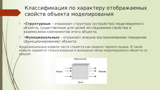 Классификация по характеру отображаемых свойств объекта моделирования • Структурные – отражают структуру (устройство) моделируемого объекта, существенные для целей исследования свойства и взаимосвязи компонентов этого объекта; • Функциональные – отражают внешне воспринимаемое поведение (функционирование) объекта. Функциональные модели часто строятся как модели черного ящика. В такой модели задаются только входные и выходные связи моделируемого объекта со средой. Модель «черного ящика» 