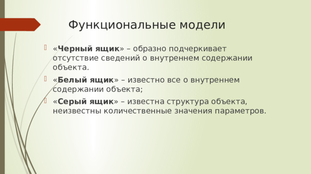 Функциональные модели « Черный ящик » – образно подчеркивает отсутствие сведений о внутреннем содержании объекта. « Белый ящик » – известно все о внутреннем содержании объекта; « Серый ящик » – известна структура объекта, неизвестны количественные значения параметров. 